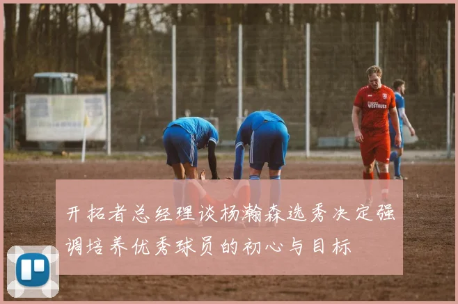 开拓者总经理谈杨瀚森选秀决定强调培养优秀球员的初心与目标