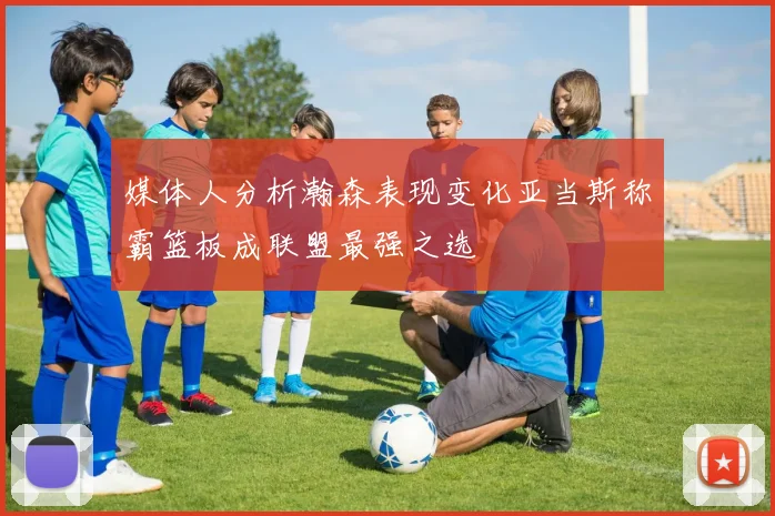 媒体人分析瀚森表现变化亚当斯称霸篮板成联盟最强之选