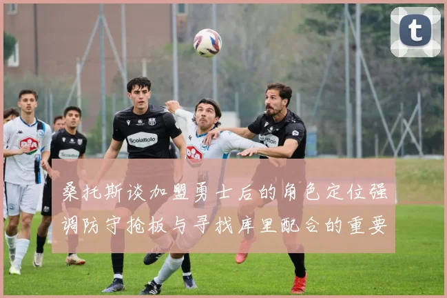 桑托斯谈加盟勇士后的角色定位强调防守抢板与寻找库里配合的重要性