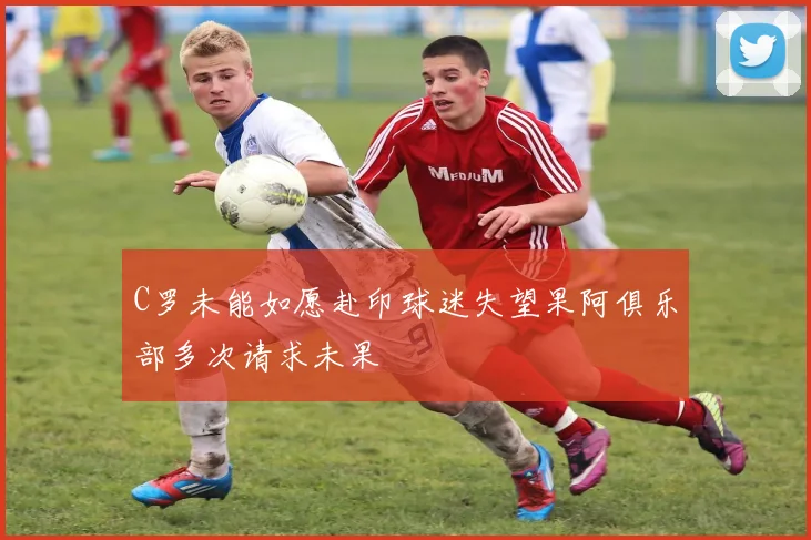 C罗未能如愿赴印球迷失望果阿俱乐部多次请求未果