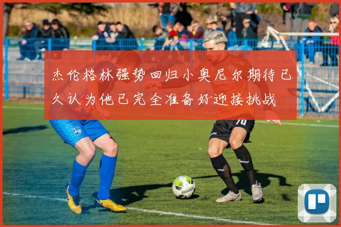 杰伦格林强势回归小奥尼尔期待已久认为他已完全准备好迎接挑战