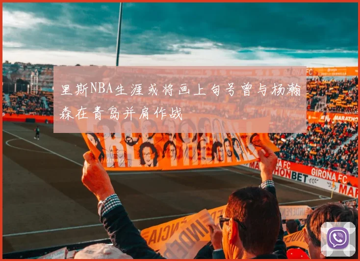 里斯NBA生涯或将画上句号曾与杨瀚森在青岛并肩作战
