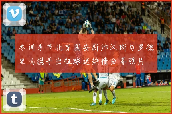 冬训季节北京国安新帅汉斯与罗德里戈携手出征球迷热情分享照片
