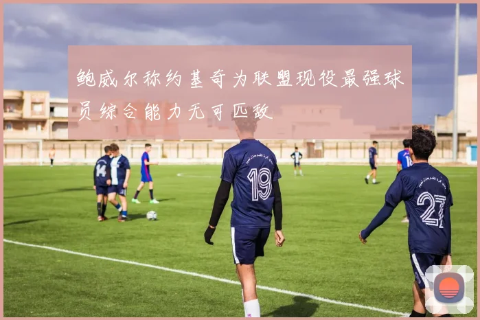 鲍威尔称约基奇为联盟现役最强球员综合能力无可匹敌