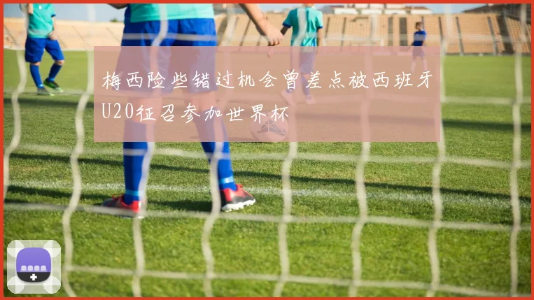 梅西险些错过机会曾差点被西班牙U20征召参加世界杯