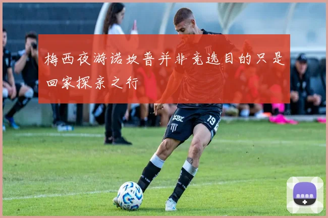 梅西夜游诺坎普并非竞选目的只是回家探亲之行