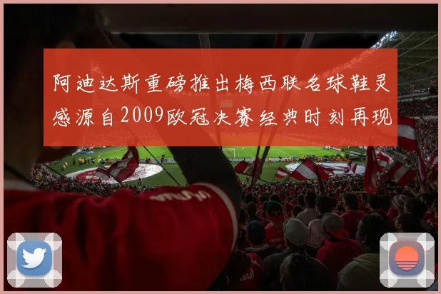 阿迪达斯重磅推出梅西联名球鞋灵感源自2009欧冠决赛经典时刻再现