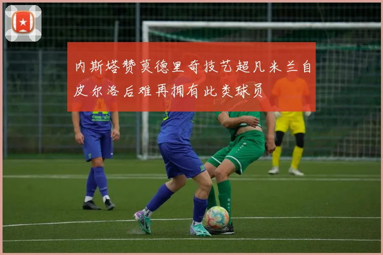 内斯塔赞莫德里奇技艺超凡米兰自皮尔洛后难再拥有此类球员