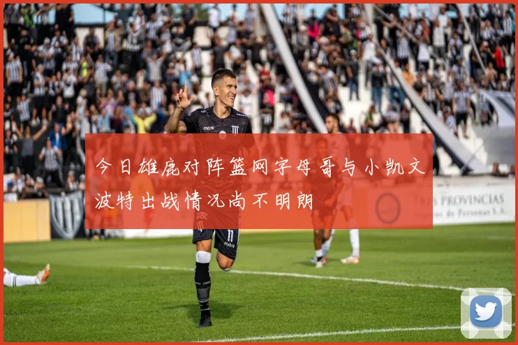 今日雄鹿对阵篮网字母哥与小凯文波特出战情况尚不明朗
