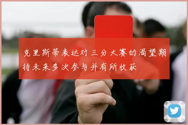 克里斯蒂表达对三分大赛的渴望期待未来多次参与并有所收获
