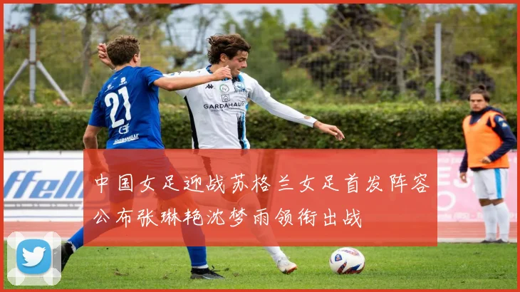 中国女足迎战苏格兰女足首发阵容公布张琳艳沈梦雨领衔出战