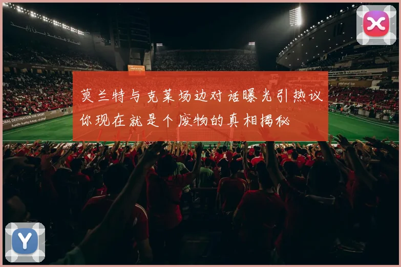 莫兰特与克莱场边对话曝光引热议你现在就是个废物的真相揭秘
