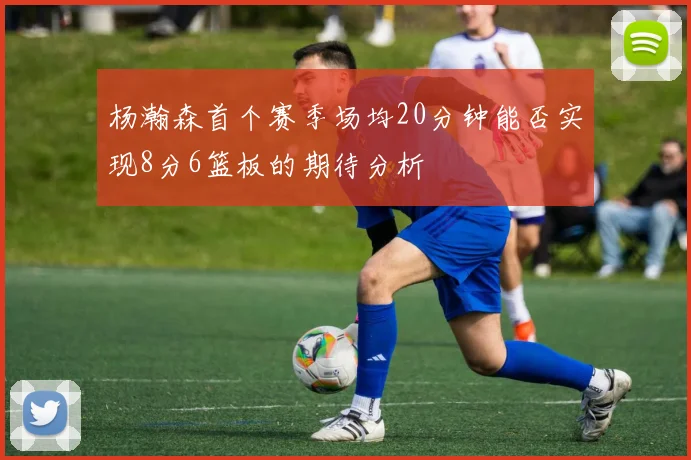 杨瀚森首个赛季场均20分钟能否实现8分6篮板的期待分析