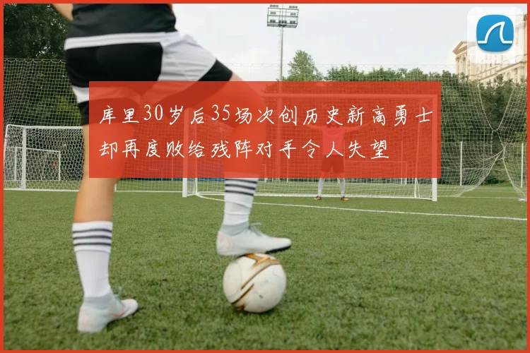 库里30岁后35场次创历史新高勇士却再度败给残阵对手令人失望