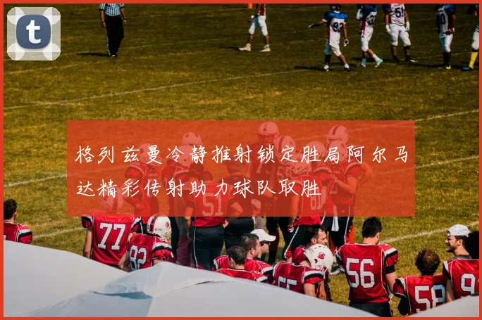 格列兹曼冷静推射锁定胜局阿尔马达精彩传射助力球队取胜