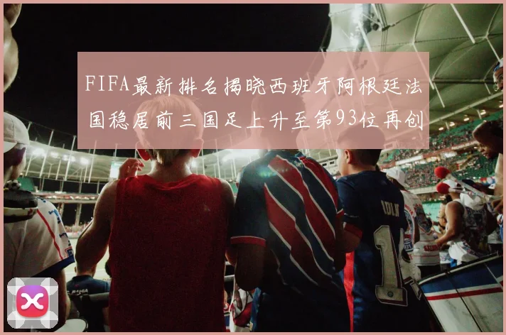 FIFA最新排名揭晓西班牙阿根廷法国稳居前三国足上升至第93位再创佳绩