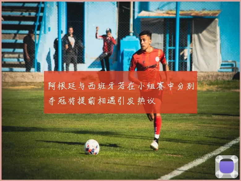 阿根廷与西班牙若在小组赛中分别夺冠将提前相遇引发热议