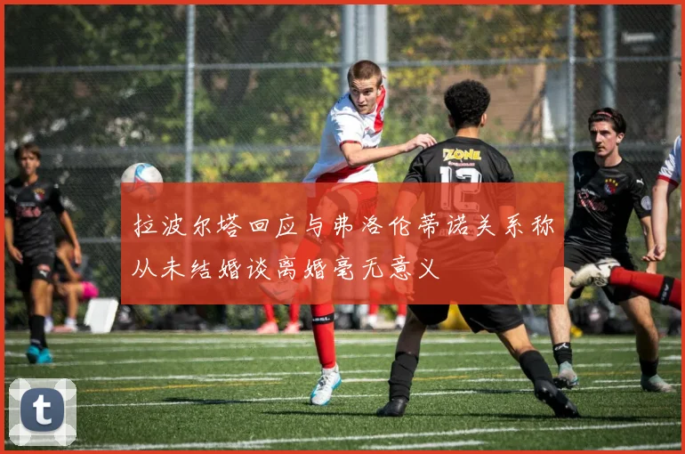 拉波尔塔回应与弗洛伦蒂诺关系称从未结婚谈离婚毫无意义