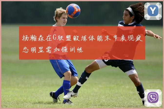杨瀚森在G联盟锻炼体能末节表现疲态明显需加强训练
