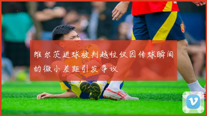 维尔茨进球被判越位仅因传球瞬间的微小差距引发争议