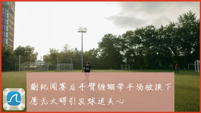 蒯纪闻赛后手臂缠绷带半场被换下愿无大碍引发球迷关心