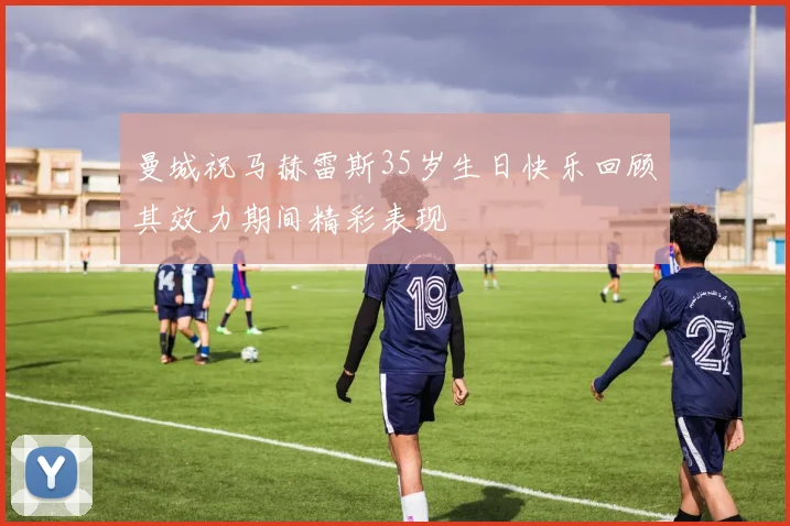 曼城祝马赫雷斯35岁生日快乐回顾其效力期间精彩表现