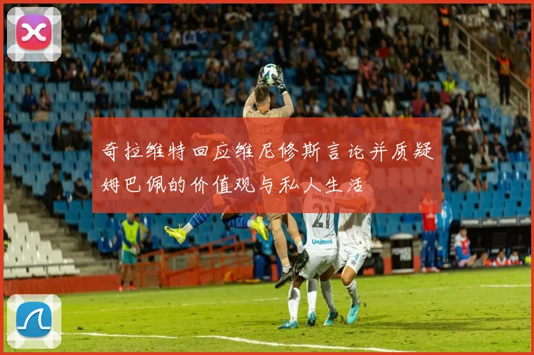 奇拉维特回应维尼修斯言论并质疑姆巴佩的价值观与私人生活