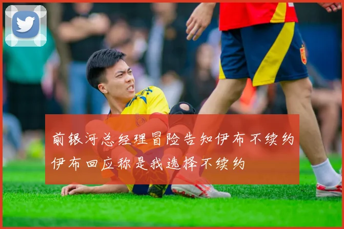 前银河总经理冒险告知伊布不续约伊布回应称是我选择不续约