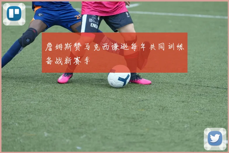 詹姆斯赞马克西谦逊每年共同训练备战新赛季