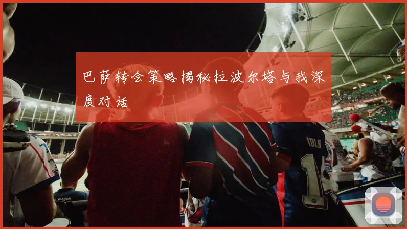 巴萨转会策略揭秘拉波尔塔与我深度对话