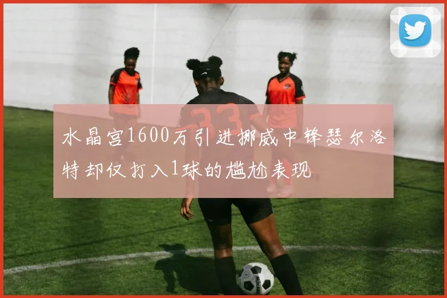 水晶宫1600万引进挪威中锋瑟尔洛特却仅打入1球的尴尬表现