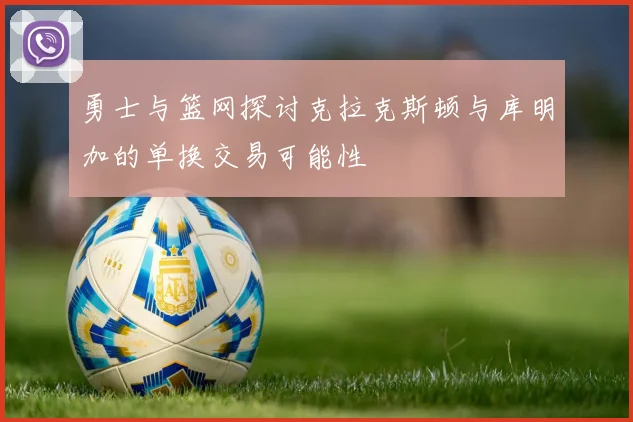 勇士与篮网探讨克拉克斯顿与库明加的单换交易可能性