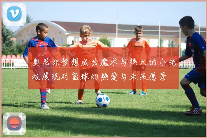 奥尼尔梦想成为魔术与热火的小老板展现对篮球的热爱与未来愿景