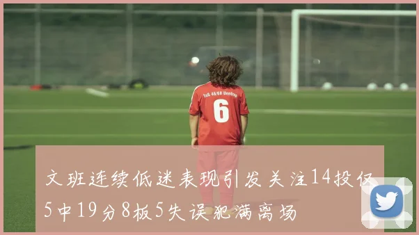 文班连续低迷表现引发关注14投仅5中19分8板5失误犯满离场