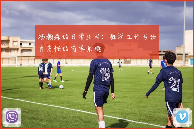 杨瀚森的日常生活：翻译工作与独自烹饪的简单乐趣