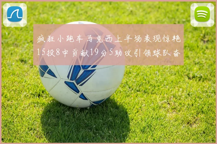 疯狂小跑车马克西上半场表现惊艳15投8中贡献19分5助攻引领球队奋勇争先