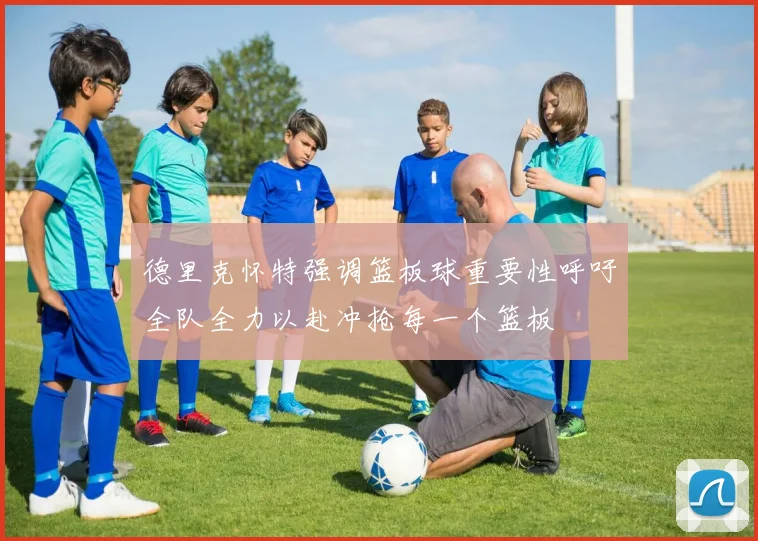 德里克怀特强调篮板球重要性呼吁全队全力以赴冲抢每一个篮板
