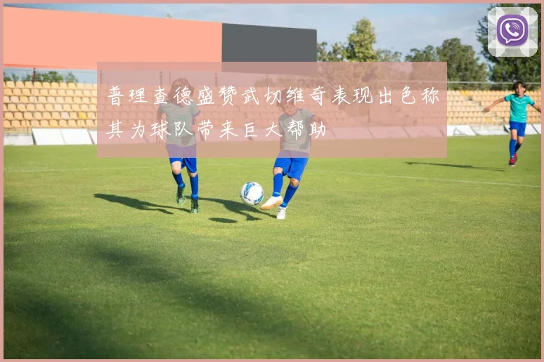 普理查德盛赞武切维奇表现出色称其为球队带来巨大帮助