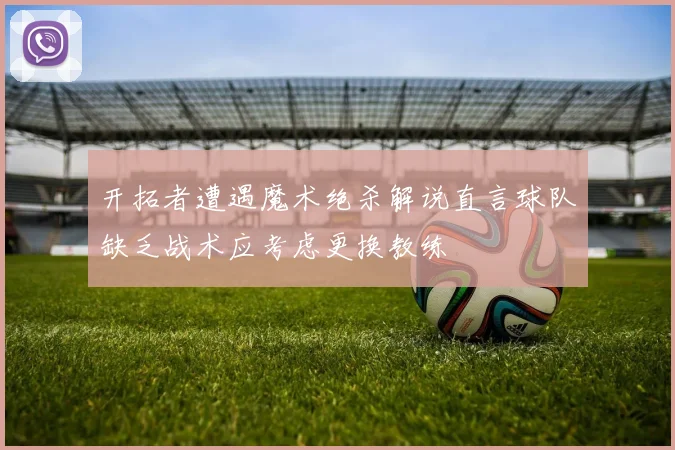 开拓者遭遇魔术绝杀解说直言球队缺乏战术应考虑更换教练