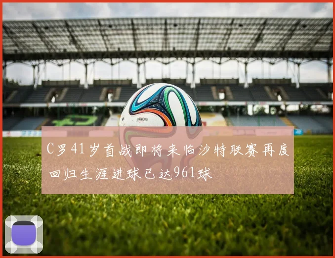 C罗41岁首战即将来临沙特联赛再度回归生涯进球已达961球