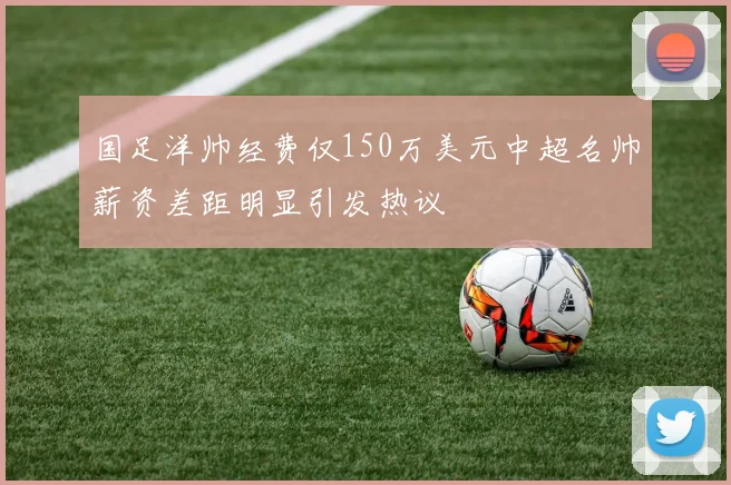 国足洋帅经费仅150万美元中超名帅薪资差距明显引发热议