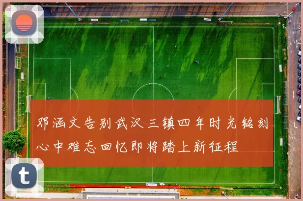 邓涵文告别武汉三镇四年时光铭刻心中难忘回忆即将踏上新征程